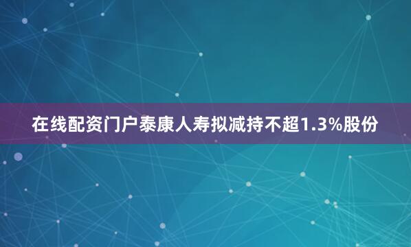 在线配资门户泰康人寿拟减持不超1.3%股份