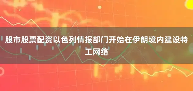 股市股票配资以色列情报部门开始在伊朗境内建设特工网络