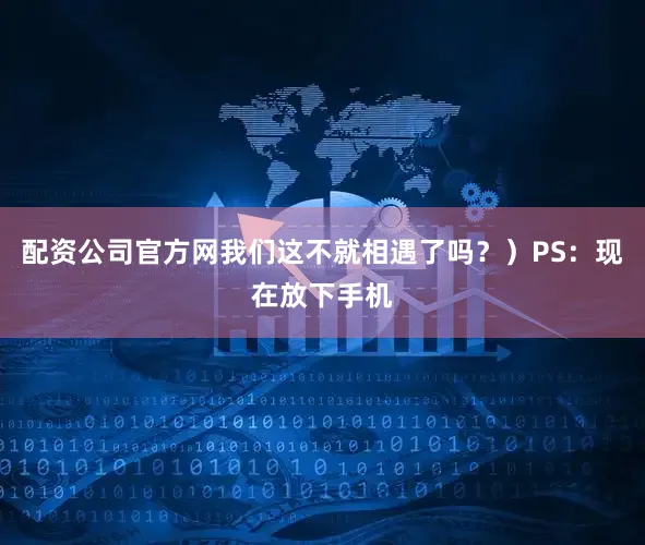 配资公司官方网我们这不就相遇了吗？）PS：现在放下手机