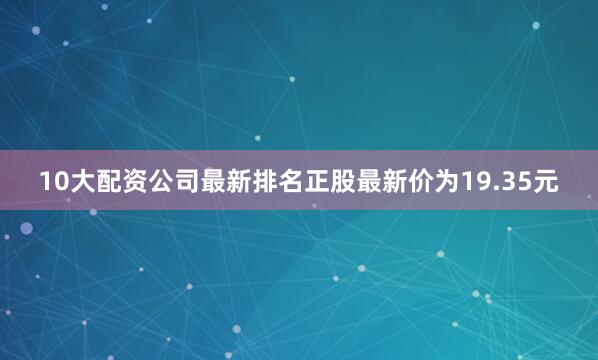 10大配资公司最新排名正股最新价为19.35元