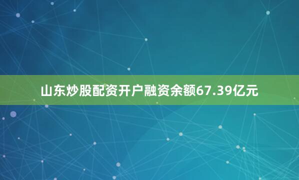 山东炒股配资开户融资余额67.39亿元