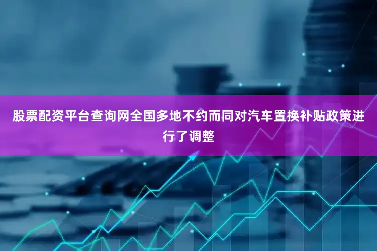 股票配资平台查询网全国多地不约而同对汽车置换补贴政策进行了调整