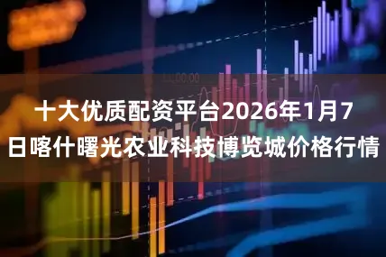十大优质配资平台2026年1月7日喀什曙光农业科技博览城价格行情