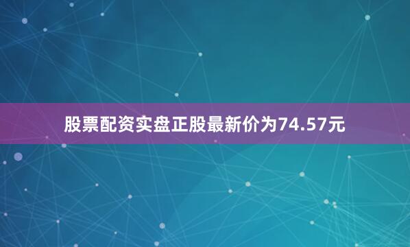 股票配资实盘正股最新价为74.57元