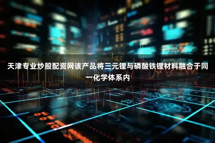 天津专业炒股配资网该产品将三元锂与磷酸铁锂材料融合于同一化学体系内