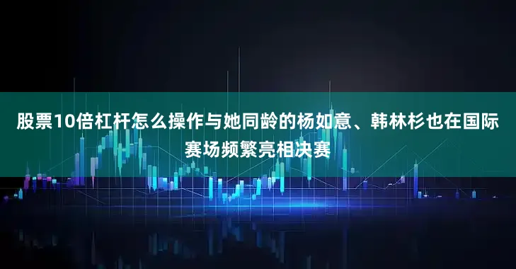 股票10倍杠杆怎么操作与她同龄的杨如意、韩林杉也在国际赛场频繁亮相决赛